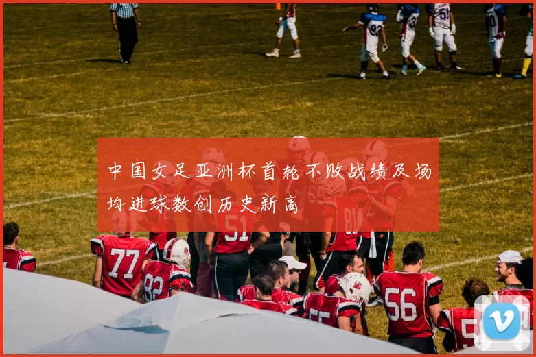 中国女足亚洲杯首轮不败战绩及场均进球数创历史新高