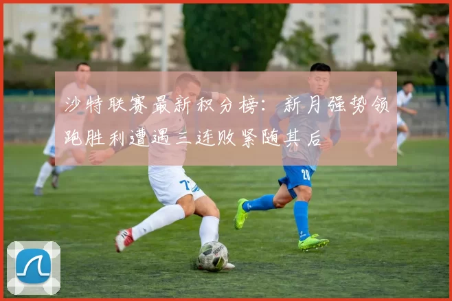 沙特联赛最新积分榜：新月强势领跑胜利遭遇三连败紧随其后