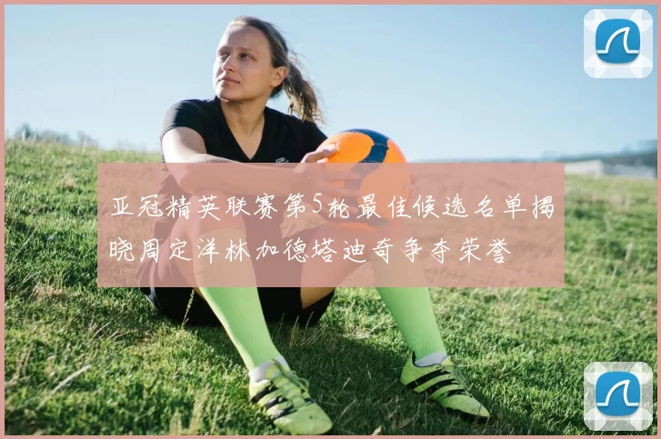 亚冠精英联赛第5轮最佳候选名单揭晓周定洋林加德塔迪奇争夺荣誉