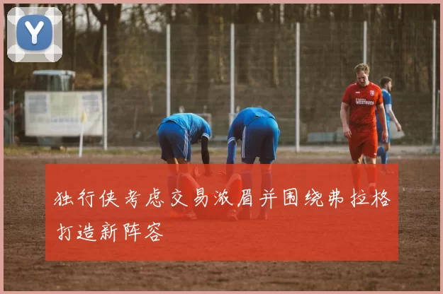 独行侠考虑交易浓眉并围绕弗拉格打造新阵容