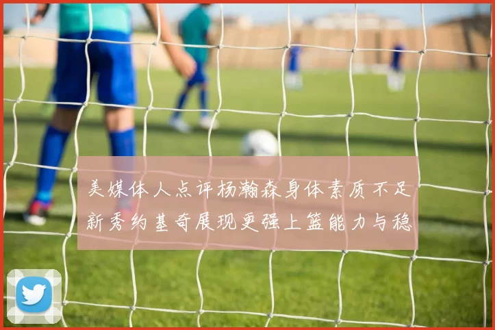 美媒体人点评杨瀚森身体素质不足新秀约基奇展现更强上篮能力与稳定性