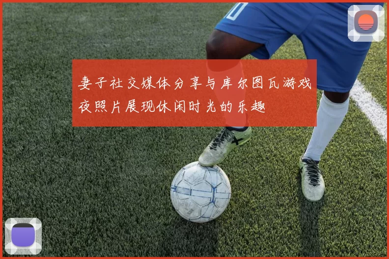 妻子社交媒体分享与库尔图瓦游戏夜照片展现休闲时光的乐趣