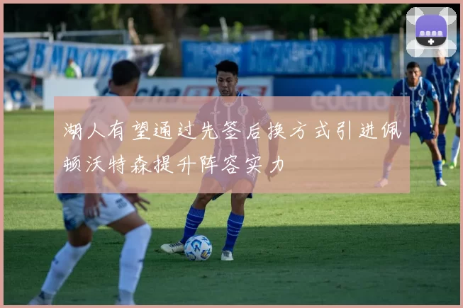 湖人有望通过先签后换方式引进佩顿沃特森提升阵容实力