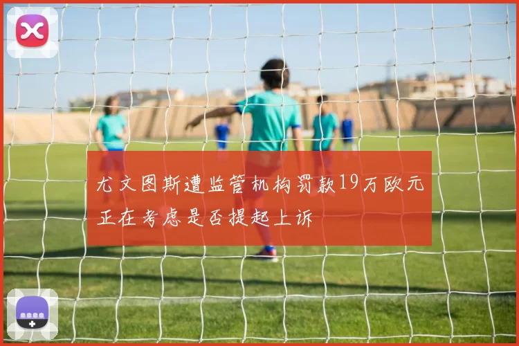 尤文图斯遭监管机构罚款19万欧元正在考虑是否提起上诉