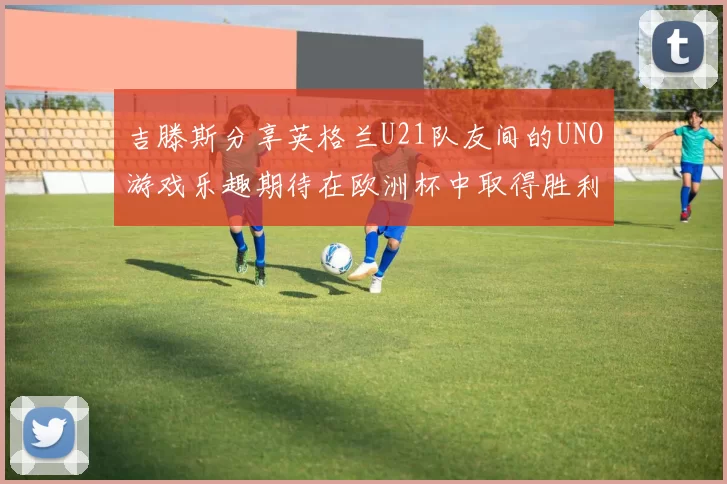 吉滕斯分享英格兰U21队友间的UNO游戏乐趣期待在欧洲杯中取得胜利