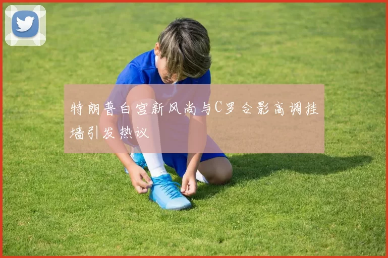 特朗普白宫新风尚与C罗合影高调挂墙引发热议