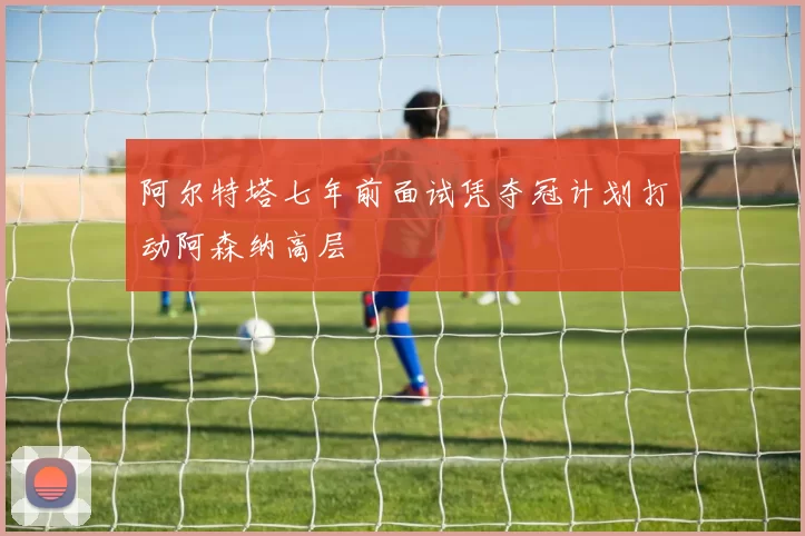 阿尔特塔七年前面试凭夺冠计划打动阿森纳高层