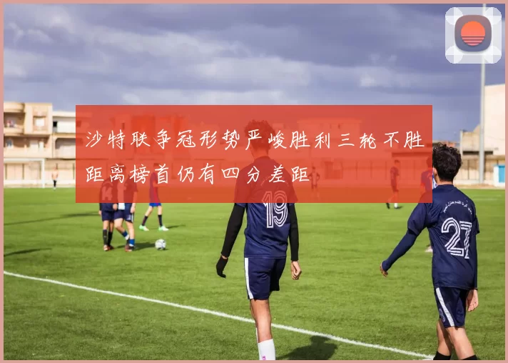 沙特联争冠形势严峻胜利三轮不胜距离榜首仍有四分差距