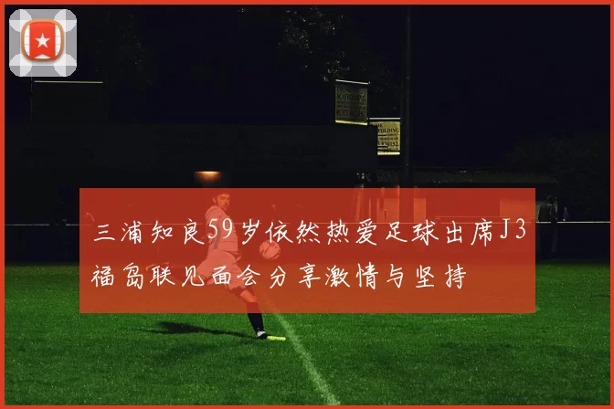 三浦知良59岁依然热爱足球出席J3福岛联见面会分享激情与坚持